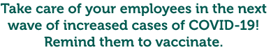 Take care of your employees in the next wave of increased cases of COVID-19! Remind them to vaccinate.